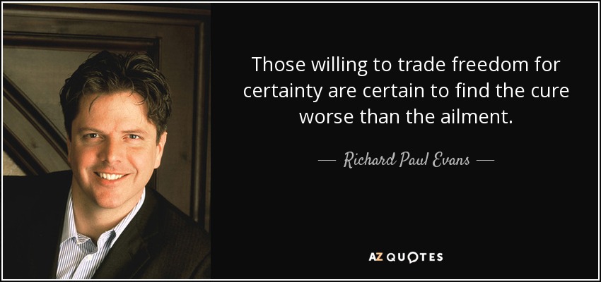 Those willing to trade freedom for certainty are certain to find the cure worse than the ailment. - Richard Paul Evans