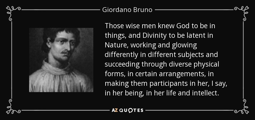 Those wise men knew God to be in things, and Divinity to be latent in Nature, working and glowing differently in different subjects and succeeding through diverse physical forms, in certain arrangements, in making them participants in her, I say, in her being, in her life and intellect. - Giordano Bruno