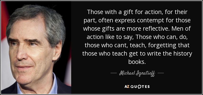 Those with a gift for action, for their part, often express contempt for those whose gifts are more reflective. Men of action like to say, Those who can, do, those who cant, teach, forgetting that those who teach get to write the history books. - Michael Ignatieff