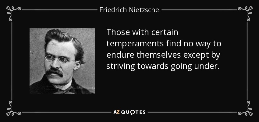 Those with certain temperaments find no way to endure themselves except by striving towards going under. - Friedrich Nietzsche