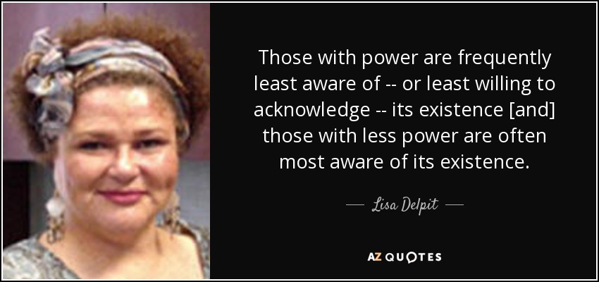 Those with power are frequently least aware of -- or least willing to acknowledge -- its existence [and] those with less power are often most aware of its existence. - Lisa Delpit