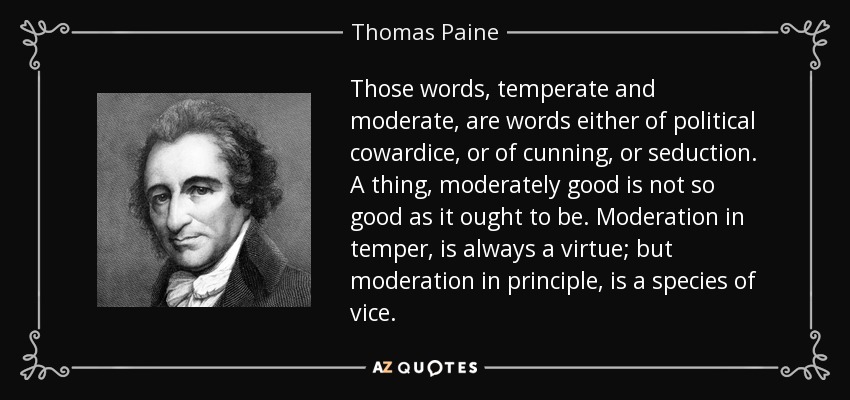 Those words, temperate and moderate, are words either of political cowardice, or of cunning, or seduction. A thing, moderately good is not so good as it ought to be. Moderation in temper, is always a virtue; but moderation in principle, is a species of vice. - Thomas Paine