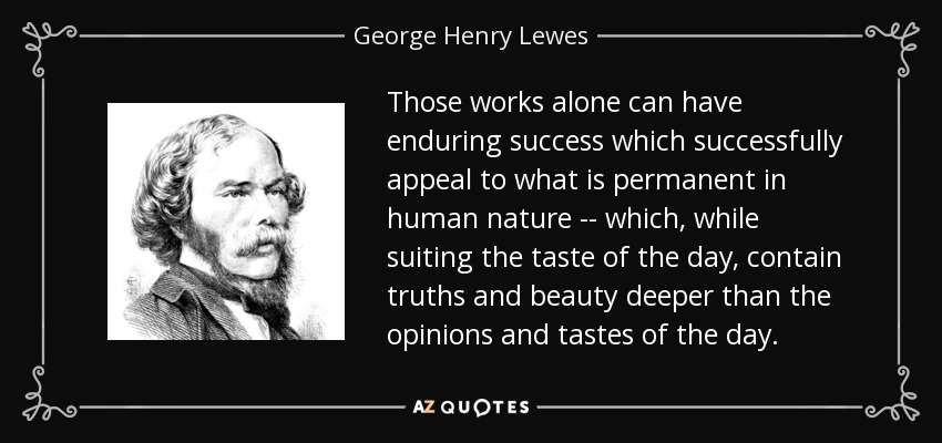 Those works alone can have enduring success which successfully appeal to what is permanent in human nature -- which, while suiting the taste of the day, contain truths and beauty deeper than the opinions and tastes of the day. - George Henry Lewes