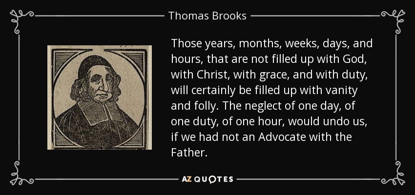 Those years, months, weeks, days, and hours, that are not filled up with God, with Christ, with grace, and with duty, will certainly be filled up with vanity and folly. The neglect of one day, of one duty, of one hour, would undo us, if we had not an Advocate with the Father. - Thomas Brooks