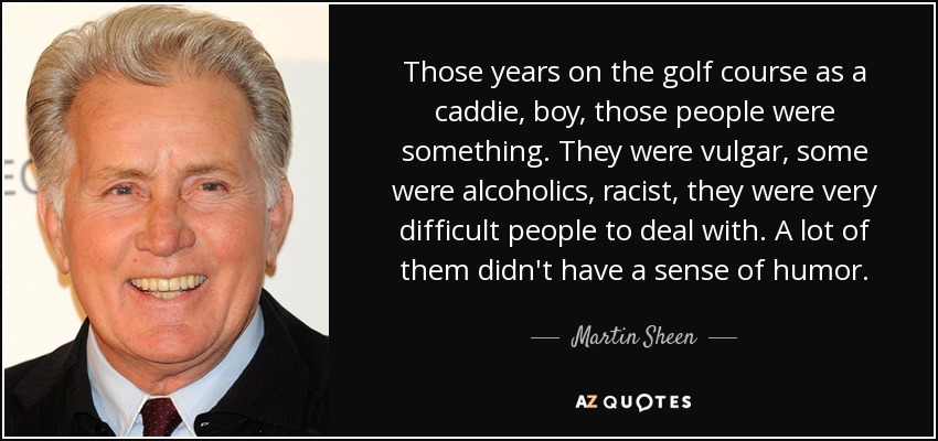 Those years on the golf course as a caddie, boy, those people were something. They were vulgar, some were alcoholics, racist, they were very difficult people to deal with. A lot of them didn't have a sense of humor. - Martin Sheen