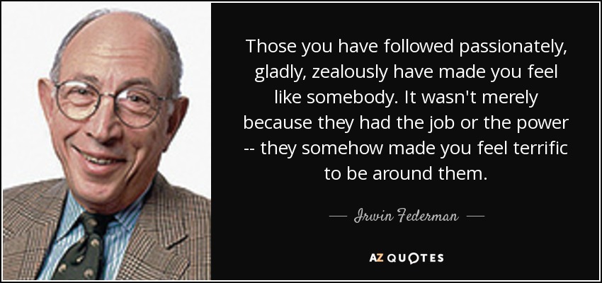 Those you have followed passionately, gladly, zealously have made you feel like somebody. It wasn't merely because they had the job or the power -- they somehow made you feel terrific to be around them. - Irwin Federman