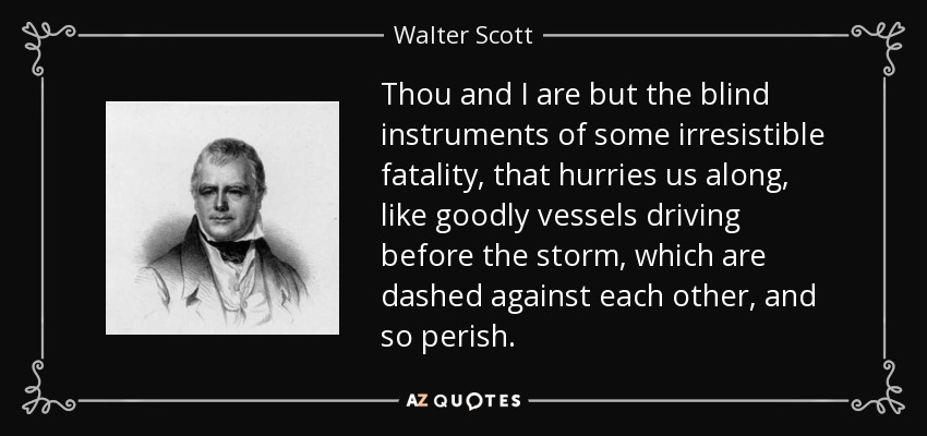 Thou and I are but the blind instruments of some irresistible fatality, that hurries us along, like goodly vessels driving before the storm, which are dashed against each other, and so perish. - Walter Scott
