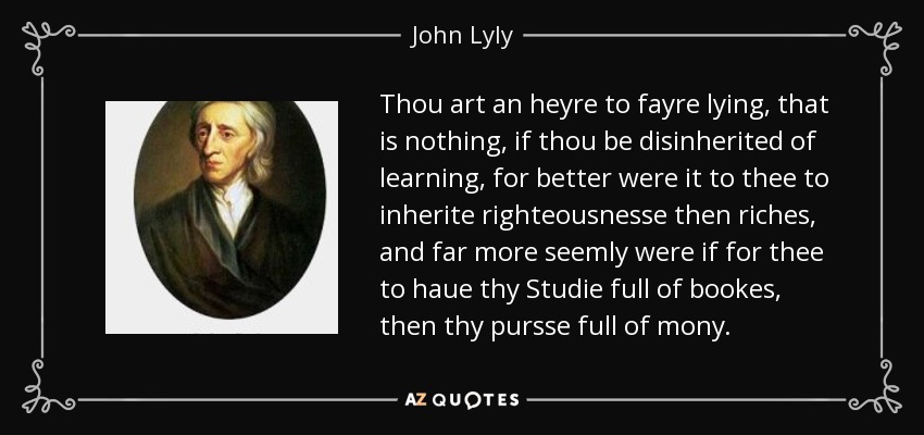 Thou art an heyre to fayre lying, that is nothing, if thou be disinherited of learning, for better were it to thee to inherite righteousnesse then riches, and far more seemly were if for thee to haue thy Studie full of bookes, then thy pursse full of mony. - John Lyly