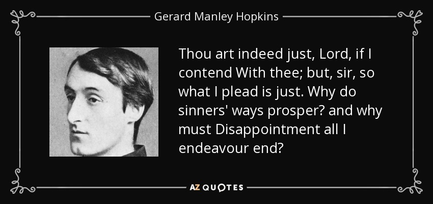 Thou art indeed just, Lord, if I contend With thee; but, sir, so what I plead is just. Why do sinners' ways prosper? and why must Disappointment all I endeavour end? - Gerard Manley Hopkins