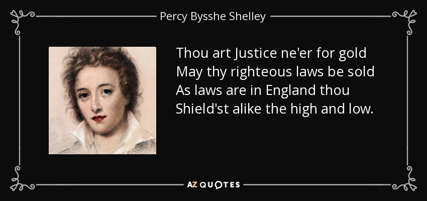 Thou art Justice ne'er for gold May thy righteous laws be sold As laws are in England thou Shield'st alike the high and low. - Percy Bysshe Shelley