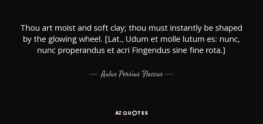 Thou art moist and soft clay; thou must instantly be shaped by the glowing wheel. [Lat., Udum et molle lutum es: nunc, nunc properandus et acri Fingendus sine fine rota.] - Aulus Persius Flaccus