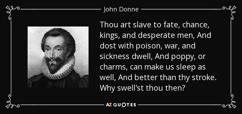 Thou art slave to fate, chance, kings, and desperate men, And dost with poison, war, and sickness dwell, And poppy, or charms, can make us sleep as well, And better than thy stroke. Why swell'st thou then? - John Donne