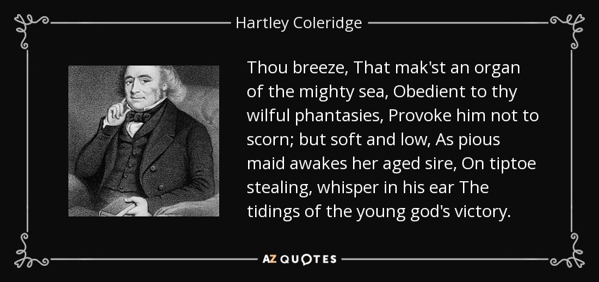 Thou breeze, That mak'st an organ of the mighty sea, Obedient to thy wilful phantasies, Provoke him not to scorn; but soft and low, As pious maid awakes her aged sire, On tiptoe stealing, whisper in his ear The tidings of the young god's victory. - Hartley Coleridge