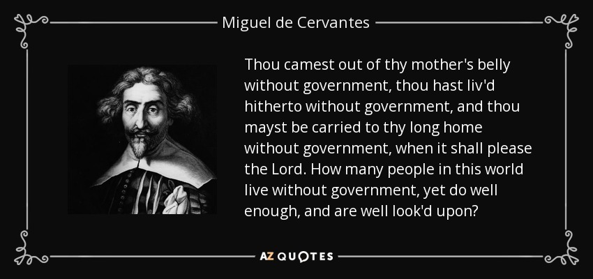 Thou camest out of thy mother's belly without government, thou hast liv'd hitherto without government, and thou mayst be carried to thy long home without government, when it shall please the Lord. How many people in this world live without government, yet do well enough, and are well look'd upon? - Miguel de Cervantes