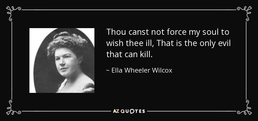 Thou canst not force my soul to wish thee ill, That is the only evil that can kill. - Ella Wheeler Wilcox