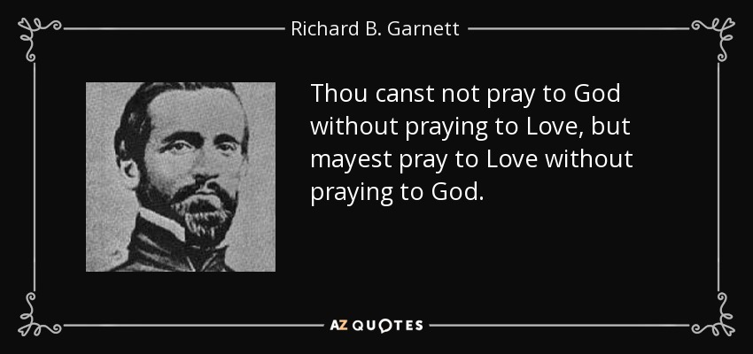 Thou canst not pray to God without praying to Love, but mayest pray to Love without praying to God. - Richard B. Garnett