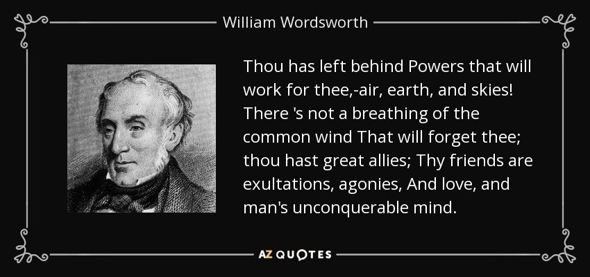 Thou has left behind Powers that will work for thee,-air, earth, and skies! There 's not a breathing of the common wind That will forget thee; thou hast great allies; Thy friends are exultations, agonies, And love, and man's unconquerable mind. - William Wordsworth