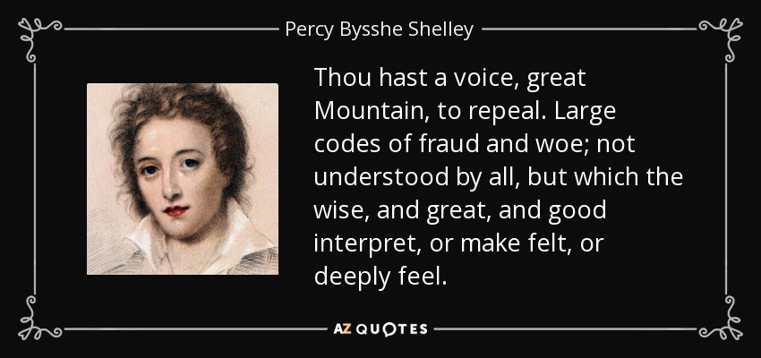 Thou hast a voice, great Mountain, to repeal. Large codes of fraud and woe; not understood by all, but which the wise, and great, and good interpret, or make felt, or deeply feel. - Percy Bysshe Shelley