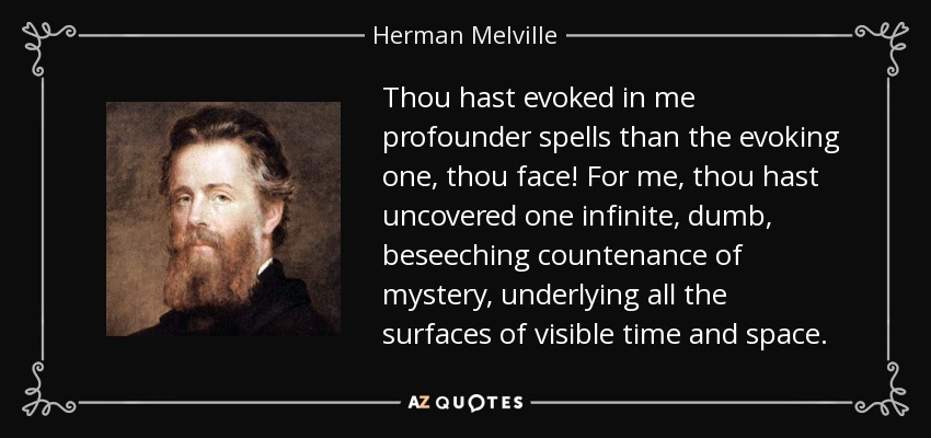 Thou hast evoked in me profounder spells than the evoking one, thou face! For me, thou hast uncovered one infinite, dumb, beseeching countenance of mystery, underlying all the surfaces of visible time and space. - Herman Melville