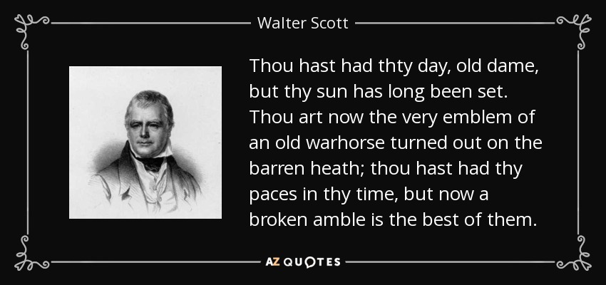 Thou hast had thty day, old dame, but thy sun has long been set. Thou art now the very emblem of an old warhorse turned out on the barren heath; thou hast had thy paces in thy time, but now a broken amble is the best of them. - Walter Scott