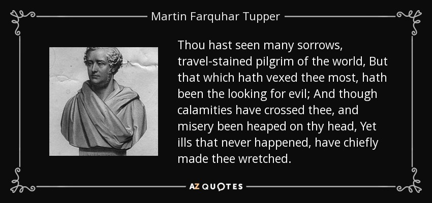 Thou hast seen many sorrows, travel-stained pilgrim of the world, But that which hath vexed thee most, hath been the looking for evil; And though calamities have crossed thee, and misery been heaped on thy head, Yet ills that never happened, have chiefly made thee wretched. - Martin Farquhar Tupper