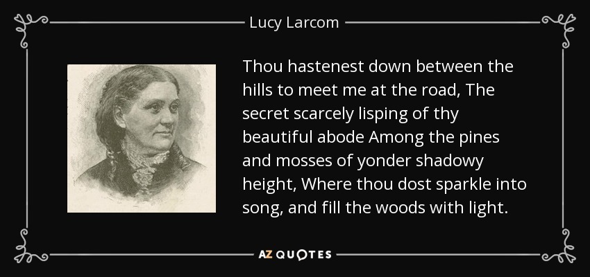 Thou hastenest down between the hills to meet me at the road, The secret scarcely lisping of thy beautiful abode Among the pines and mosses of yonder shadowy height, Where thou dost sparkle into song, and fill the woods with light. - Lucy Larcom