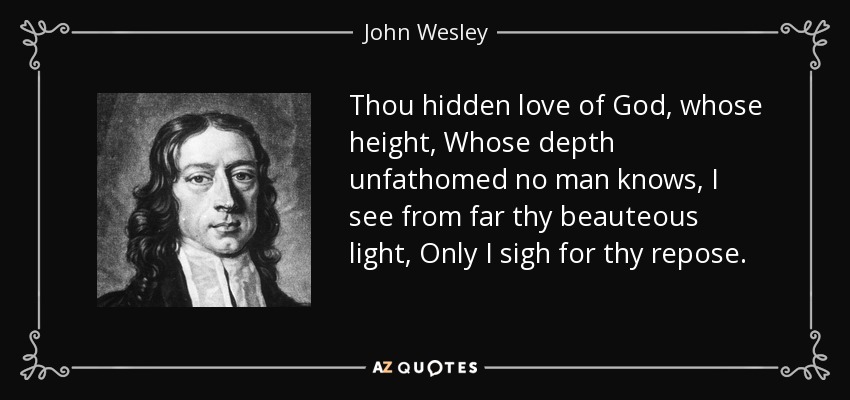 Thou hidden love of God, whose height, Whose depth unfathomed no man knows, I see from far thy beauteous light, Only I sigh for thy repose. - John Wesley