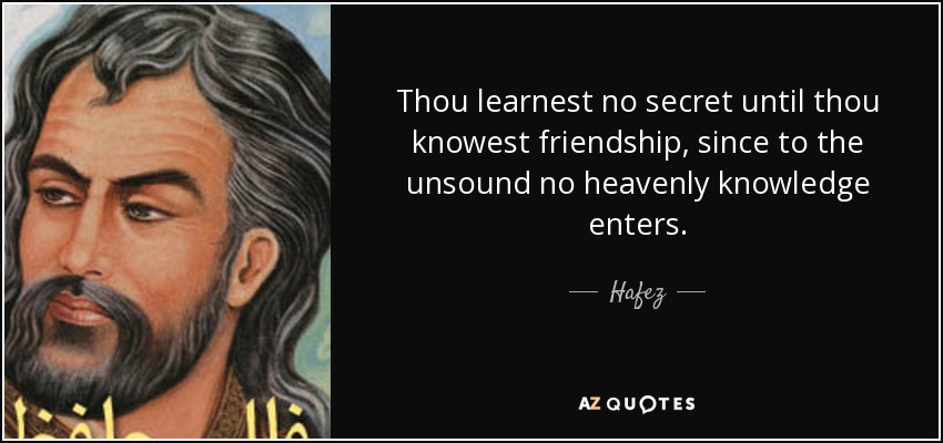 Thou learnest no secret until thou knowest friendship, since to the unsound no heavenly knowledge enters. - Hafez