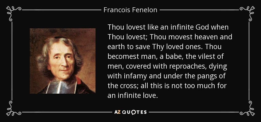 Thou lovest like an infinite God when Thou lovest; Thou movest heaven and earth to save Thy loved ones. Thou becomest man, a babe, the vilest of men, covered with reproaches, dying with infamy and under the pangs of the cross; all this is not too much for an infinite love. - Francois Fenelon