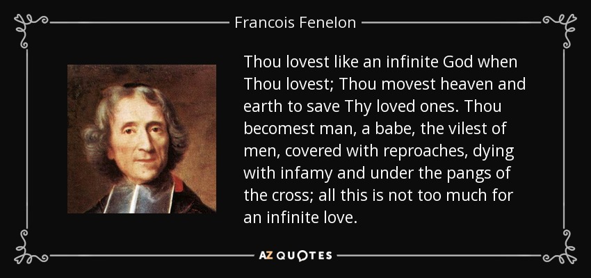 Thou lovest like an infinite God when Thou lovest; Thou movest heaven and earth to save Thy loved ones. Thou becomest man, a babe, the vilest of men, covered with reproaches, dying with infamy and under the pangs of the cross; all this is not too much for an infinite love. - Francois Fenelon