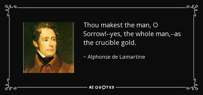 Thou makest the man, O Sorrow!--yes, the whole man,--as the crucible gold. - Alphonse de Lamartine