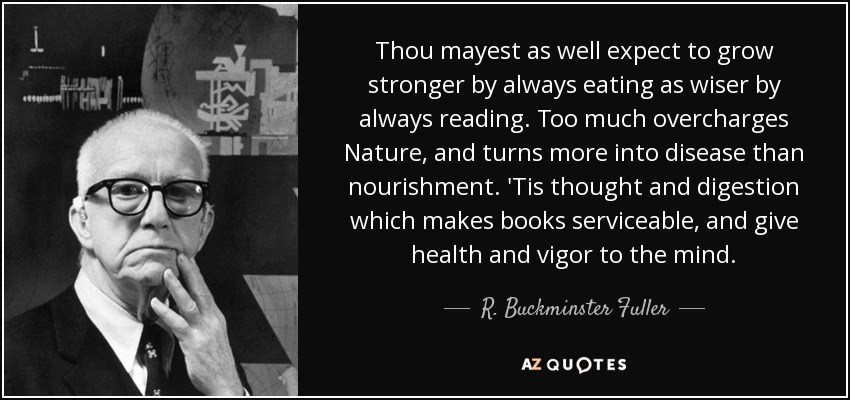 Thou mayest as well expect to grow stronger by always eating as wiser by always reading. Too much overcharges Nature, and turns more into disease than nourishment. 'Tis thought and digestion which makes books serviceable, and give health and vigor to the mind. - R. Buckminster Fuller