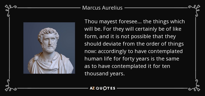 Thou mayest foresee... the things which will be. For they will certainly be of like form, and it is not possible that they should deviate from the order of things now: accordingly to have contemplated human life for forty years is the same as to have contemplated it for ten thousand years. - Marcus Aurelius
