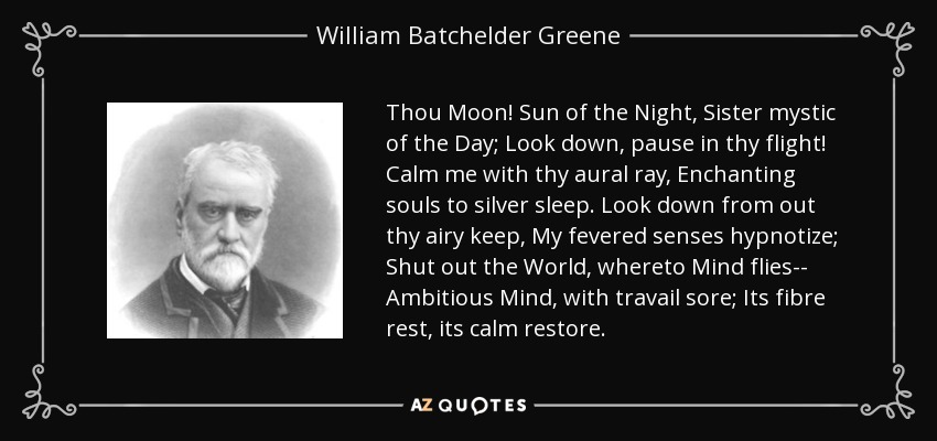 Thou Moon! Sun of the Night, Sister mystic of the Day; Look down, pause in thy flight! Calm me with thy aural ray, Enchanting souls to silver sleep. Look down from out thy airy keep, My fevered senses hypnotize; Shut out the World, whereto Mind flies-- Ambitious Mind, with travail sore; Its fibre rest, its calm restore. - William Batchelder Greene