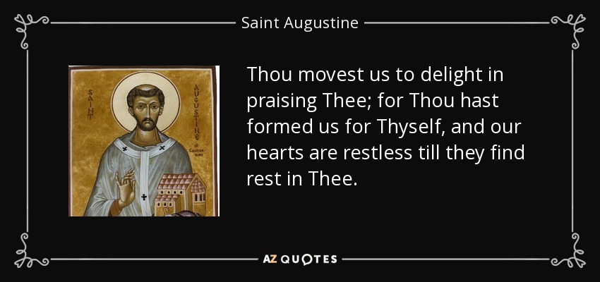 Thou movest us to delight in praising Thee; for Thou hast formed us for Thyself, and our hearts are restless till they find rest in Thee. - Saint Augustine