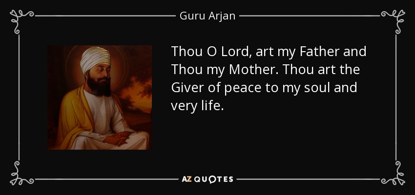 Thou O Lord, art my Father and Thou my Mother. Thou art the Giver of peace to my soul and very life. - Guru Arjan