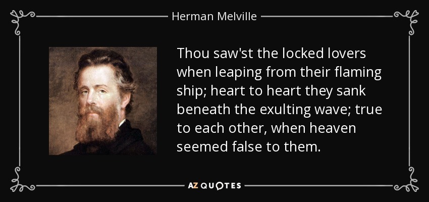 Thou saw'st the locked lovers when leaping from their flaming ship; heart to heart they sank beneath the exulting wave; true to each other, when heaven seemed false to them. - Herman Melville