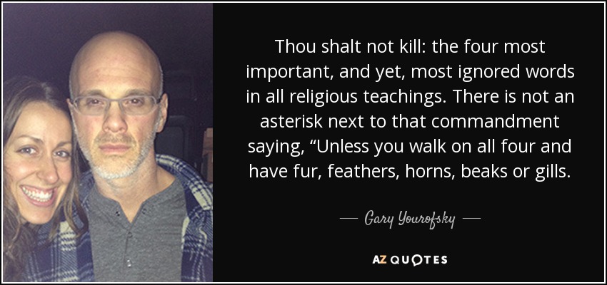 Thou shalt not kill: the four most important, and yet, most ignored words in all religious teachings. There is not an asterisk next to that commandment saying, “Unless you walk on all four and have fur, feathers, horns, beaks or gills. - Gary Yourofsky
