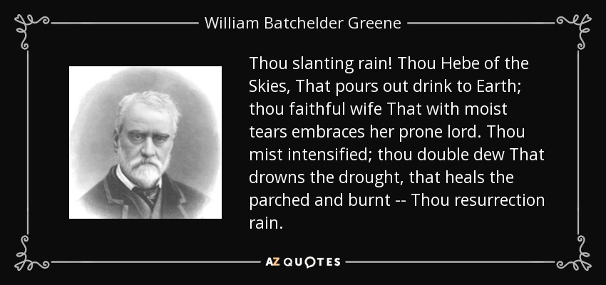 Thou slanting rain! Thou Hebe of the Skies, That pours out drink to Earth; thou faithful wife That with moist tears embraces her prone lord. Thou mist intensified; thou double dew That drowns the drought, that heals the parched and burnt -- Thou resurrection rain. - William Batchelder Greene