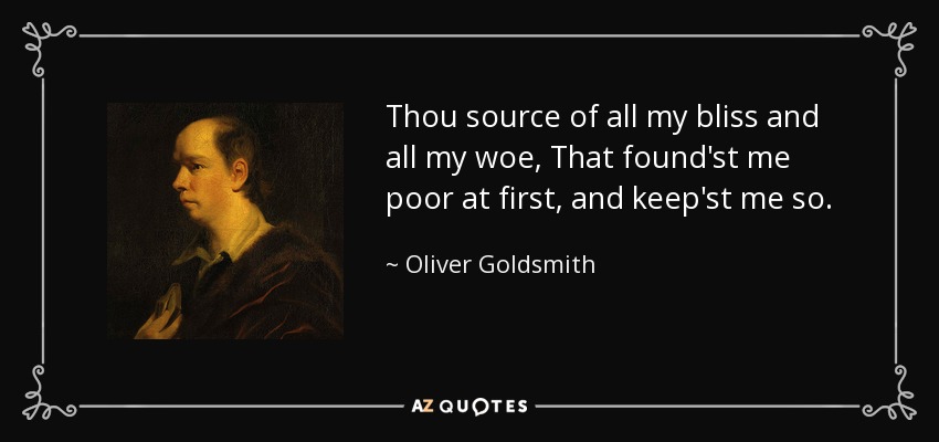 Thou source of all my bliss and all my woe, That found'st me poor at first, and keep'st me so. - Oliver Goldsmith