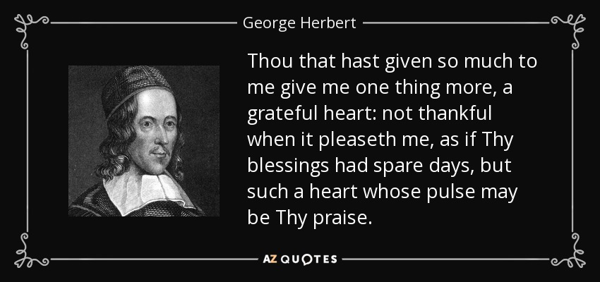 Thou that hast given so much to me give me one thing more, a grateful heart: not thankful when it pleaseth me, as if Thy blessings had spare days, but such a heart whose pulse may be Thy praise. - George Herbert