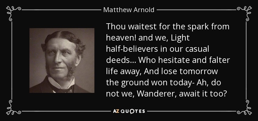 Thou waitest for the spark from heaven! and we, Light half-believers in our casual deeds . . . Who hesitate and falter life away, And lose tomorrow the ground won today- Ah, do not we, Wanderer, await it too? - Matthew Arnold