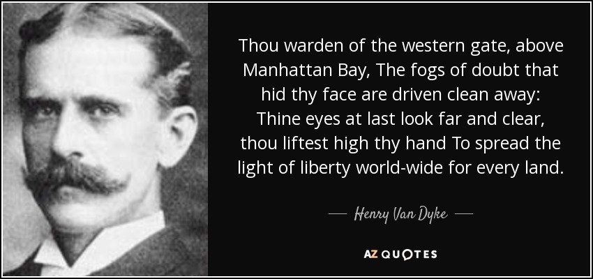 Thou warden of the western gate, above Manhattan Bay, The fogs of doubt that hid thy face are driven clean away: Thine eyes at last look far and clear, thou liftest high thy hand To spread the light of liberty world-wide for every land. - Henry Van Dyke
