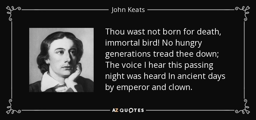 Thou wast not born for death, immortal bird! No hungry generations tread thee down; The voice I hear this passing night was heard In ancient days by emperor and clown. - John Keats
