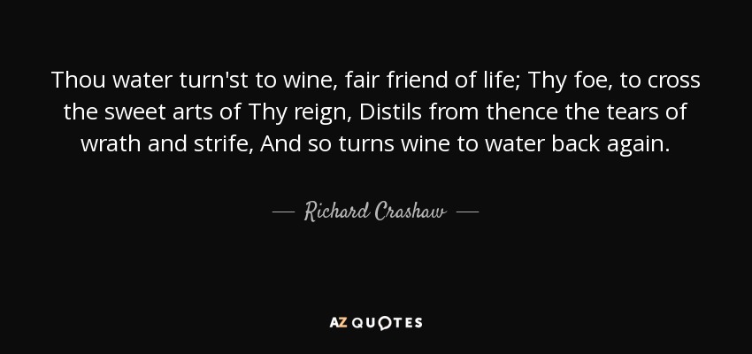 Thou water turn'st to wine, fair friend of life; Thy foe, to cross the sweet arts of Thy reign, Distils from thence the tears of wrath and strife, And so turns wine to water back again. - Richard Crashaw