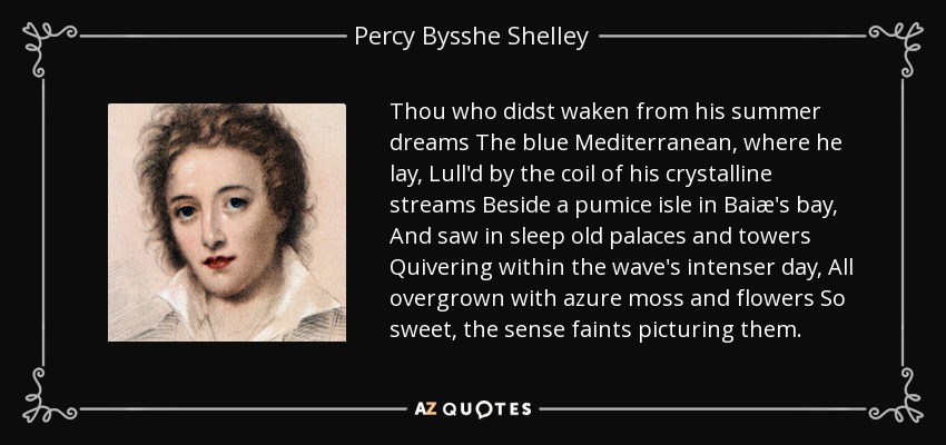 Thou who didst waken from his summer dreams The blue Mediterranean, where he lay, Lull'd by the coil of his crystalline streams Beside a pumice isle in Baiæ's bay, And saw in sleep old palaces and towers Quivering within the wave's intenser day, All overgrown with azure moss and flowers So sweet, the sense faints picturing them. - Percy Bysshe Shelley