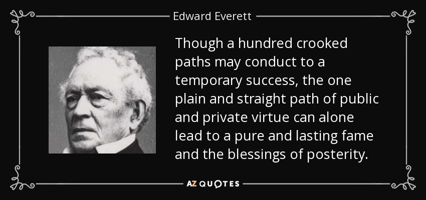 Though a hundred crooked paths may conduct to a temporary success, the one plain and straight path of public and private virtue can alone lead to a pure and lasting fame and the blessings of posterity. - Edward Everett