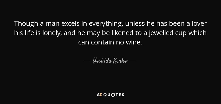 Though a man excels in everything, unless he has been a lover his life is lonely, and he may be likened to a jewelled cup which can contain no wine. - Yoshida Kenko