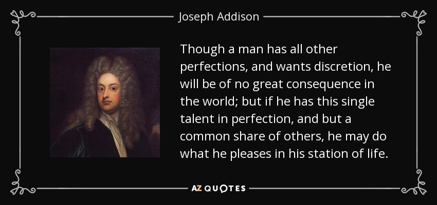 Though a man has all other perfections, and wants discretion, he will be of no great consequence in the world; but if he has this single talent in perfection, and but a common share of others, he may do what he pleases in his station of life. - Joseph Addison