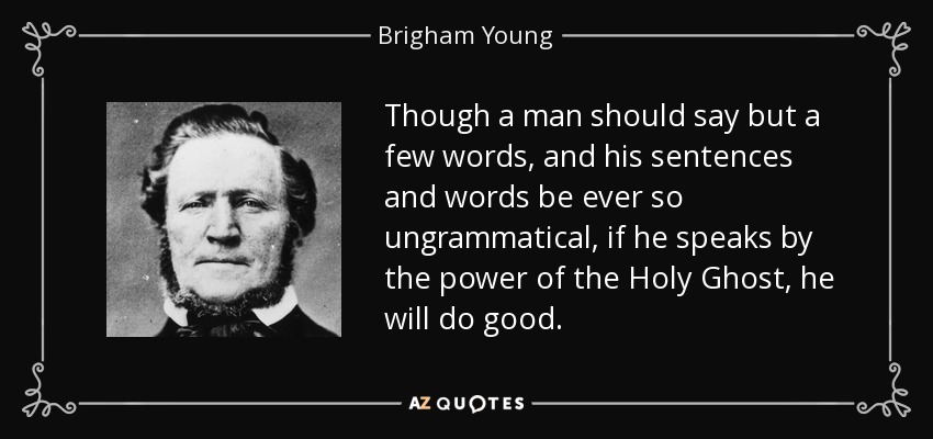 Though a man should say but a few words, and his sentences and words be ever so ungrammatical, if he speaks by the power of the Holy Ghost, he will do good. - Brigham Young